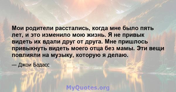 Мои родители расстались, когда мне было пять лет, и это изменило мою жизнь. Я не привык видеть их вдали друг от друга. Мне пришлось привыкнуть видеть моего отца без мамы. Эти вещи повлияли на музыку, которую я делаю.