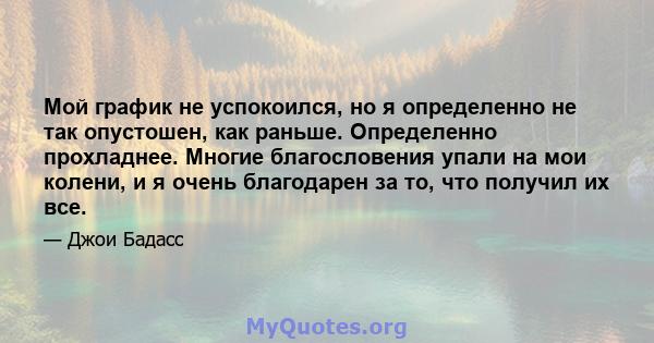 Мой график не успокоился, но я определенно не так опустошен, как раньше. Определенно прохладнее. Многие благословения упали на мои колени, и я очень благодарен за то, что получил их все.