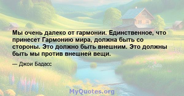 Мы очень далеко от гармонии. Единственное, что принесет Гармонию мира, должна быть со стороны. Это должно быть внешним. Это должны быть мы против внешней вещи.