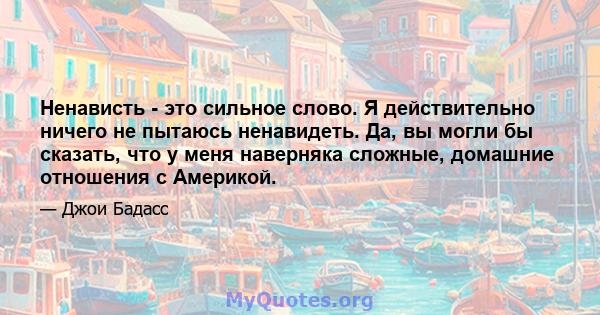 Ненависть - это сильное слово. Я действительно ничего не пытаюсь ненавидеть. Да, вы могли бы сказать, что у меня наверняка сложные, домашние отношения с Америкой.