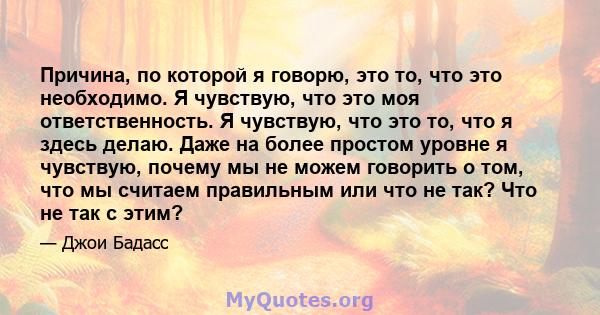 Причина, по которой я говорю, это то, что это необходимо. Я чувствую, что это моя ответственность. Я чувствую, что это то, что я здесь делаю. Даже на более простом уровне я чувствую, почему мы не можем говорить о том,