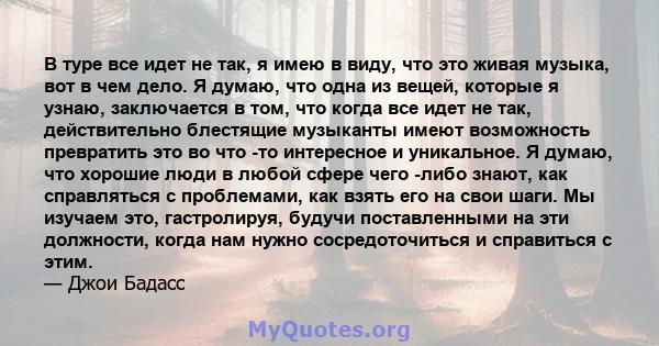 В туре все идет не так, я имею в виду, что это живая музыка, вот в чем дело. Я думаю, что одна из вещей, которые я узнаю, заключается в том, что когда все идет не так, действительно блестящие музыканты имеют возможность 