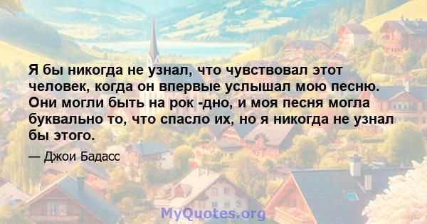 Я бы никогда не узнал, что чувствовал этот человек, когда он впервые услышал мою песню. Они могли быть на рок -дно, и моя песня могла буквально то, что спасло их, но я никогда не узнал бы этого.