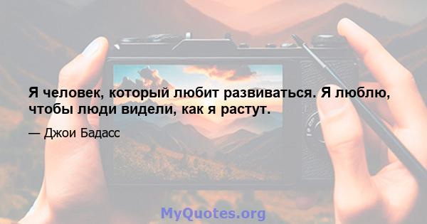 Я человек, который любит развиваться. Я люблю, чтобы люди видели, как я растут.