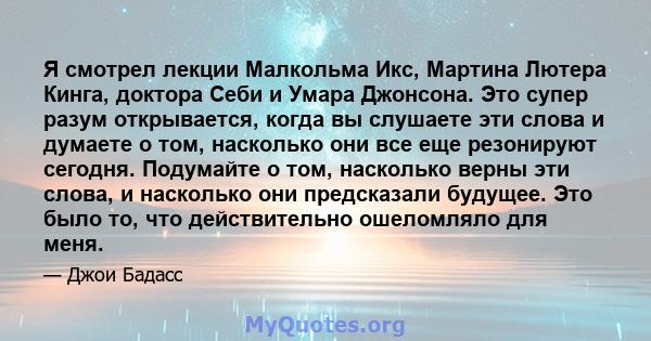 Я смотрел лекции Малкольма Икс, Мартина Лютера Кинга, доктора Себи и Умара Джонсона. Это супер разум открывается, когда вы слушаете эти слова и думаете о том, насколько они все еще резонируют сегодня. Подумайте о том,