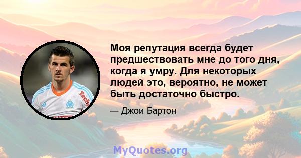 Моя репутация всегда будет предшествовать мне до того дня, когда я умру. Для некоторых людей это, вероятно, не может быть достаточно быстро.