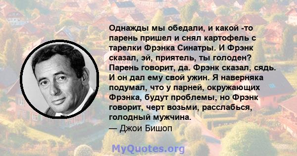 Однажды мы обедали, и какой -то парень пришел и снял картофель с тарелки Фрэнка Синатры. И Фрэнк сказал, эй, приятель, ты голоден? Парень говорит, да. Фрэнк сказал, сядь. И он дал ему свой ужин. Я наверняка подумал, что 