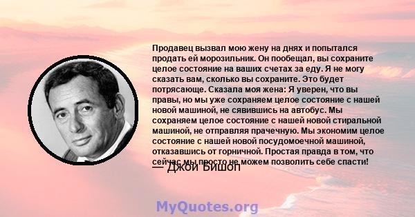 Продавец вызвал мою жену на днях и попытался продать ей морозильник. Он пообещал, вы сохраните целое состояние на ваших счетах за еду. Я не могу сказать вам, сколько вы сохраните. Это будет потрясающе. Сказала моя жена: 