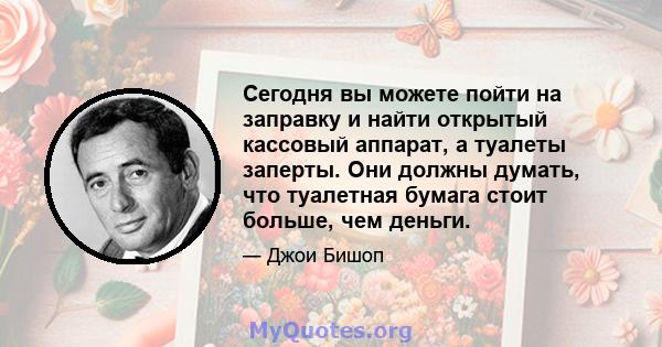 Сегодня вы можете пойти на заправку и найти открытый кассовый аппарат, а туалеты заперты. Они должны думать, что туалетная бумага стоит больше, чем деньги.