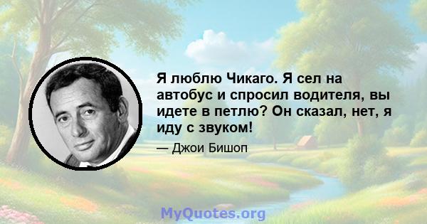 Я люблю Чикаго. Я сел на автобус и спросил водителя, вы идете в петлю? Он сказал, нет, я иду с звуком!