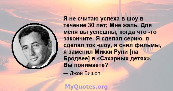 Я не считаю успеха в шоу в течение 30 лет; Мне жаль. Для меня вы успешны, когда что -то закончите. Я сделал серию, я сделал ток -шоу, я снял фильмы, я заменил Микки Руни [на Бродвее] в «Сахарных детях». Вы понимаете?