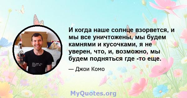 И когда наше солнце взорвется, и мы все уничтожены, мы будем камнями и кусочками, я не уверен, что, и, возможно, мы будем подняться где -то еще.