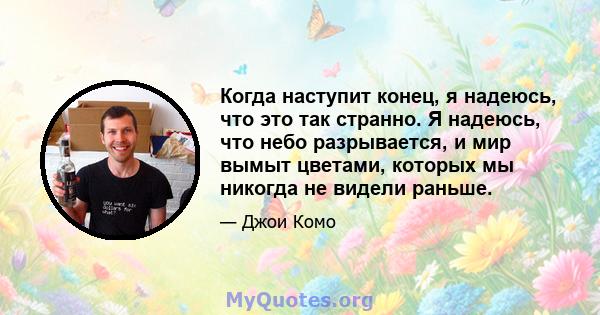 Когда наступит конец, я надеюсь, что это так странно. Я надеюсь, что небо разрывается, и мир вымыт цветами, которых мы никогда не видели раньше.