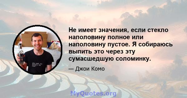 Не имеет значения, если стекло наполовину полное или наполовину пустое. Я собираюсь выпить это через эту сумасшедшую соломинку.