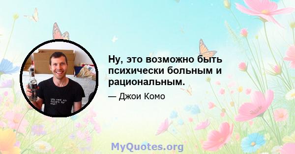 Ну, это возможно быть психически больным и рациональным.