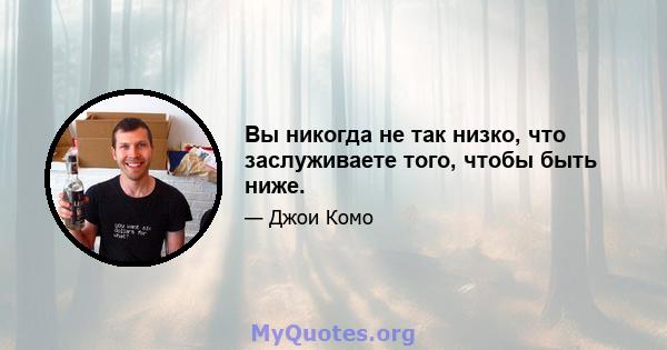 Вы никогда не так низко, что заслуживаете того, чтобы быть ниже.