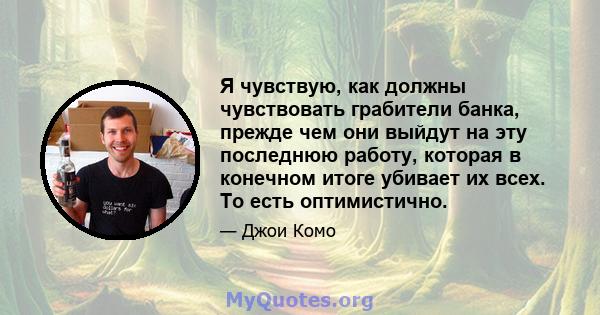 Я чувствую, как должны чувствовать грабители банка, прежде чем они выйдут на эту последнюю работу, которая в конечном итоге убивает их всех. То есть оптимистично.