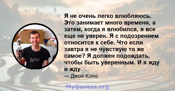 Я не очень легко влюбляюсь. Это занимает много времени, а затем, когда я влюбился, я все еще не уверен. Я с подозрением относится к себе. Что если завтра я не чувствую то же самое? Я должен подождать, чтобы быть