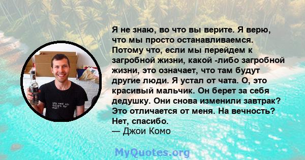 Я не знаю, во что вы верите. Я верю, что мы просто останавливаемся. Потому что, если мы перейдем к загробной жизни, какой -либо загробной жизни, это означает, что там будут другие люди. Я устал от чата. О, это красивый