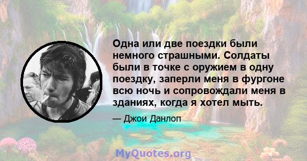 Одна или две поездки были немного страшными. Солдаты были в точке с оружием в одну поездку, заперли меня в фургоне всю ночь и сопровождали меня в зданиях, когда я хотел мыть.