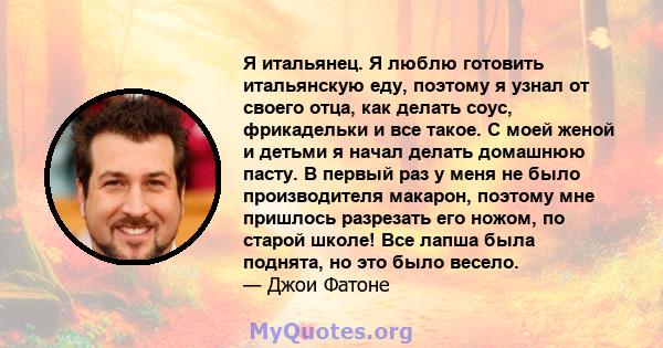 Я итальянец. Я люблю готовить итальянскую еду, поэтому я узнал от своего отца, как делать соус, фрикадельки и все такое. С моей женой и детьми я начал делать домашнюю пасту. В первый раз у меня не было производителя