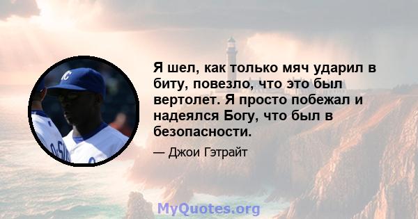 Я шел, как только мяч ударил в биту, повезло, что это был вертолет. Я просто побежал и надеялся Богу, что был в безопасности.