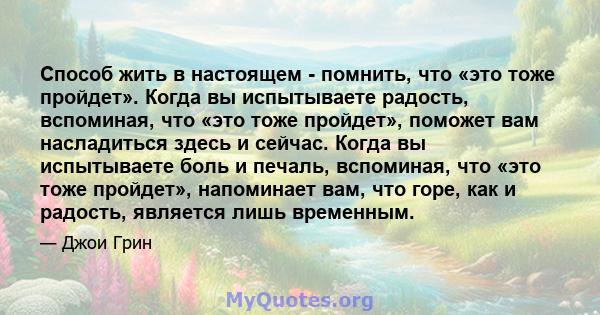 Способ жить в настоящем - помнить, что «это тоже пройдет». Когда вы испытываете радость, вспоминая, что «это тоже пройдет», поможет вам насладиться здесь и сейчас. Когда вы испытываете боль и печаль, вспоминая, что «это 