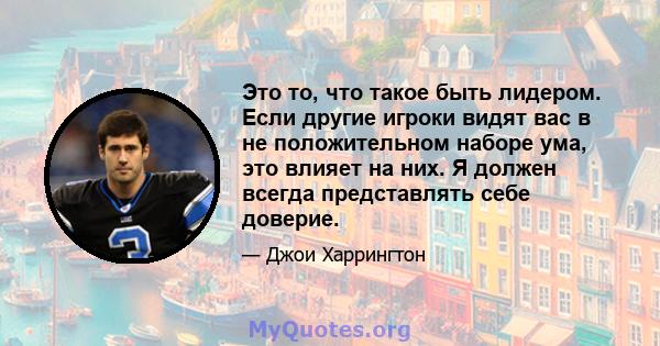 Это то, что такое быть лидером. Если другие игроки видят вас в не положительном наборе ума, это влияет на них. Я должен всегда представлять себе доверие.