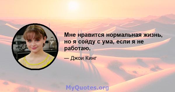 Мне нравится нормальная жизнь, но я сойду с ума, если я не работаю.