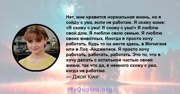 Нет, мне нравится нормальная жизнь, но я сойду с ума, если не работаю. Я скажу маме: «Я схожу с ума! Я схожу с ума!» Я люблю свой дом. Я люблю свою семью. Я люблю своих животных. Иногда я просто хочу работать, будь то