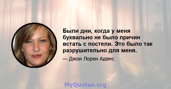 Были дни, когда у меня буквально не было причин встать с постели. Это было так разрушительно для меня.