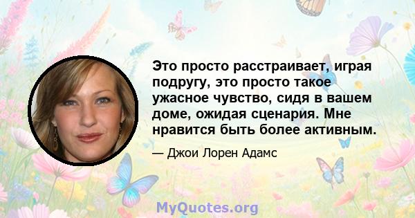 Это просто расстраивает, играя подругу, это просто такое ужасное чувство, сидя в вашем доме, ожидая сценария. Мне нравится быть более активным.