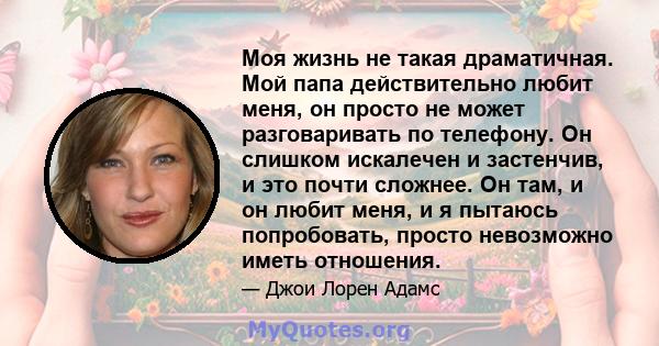 Моя жизнь не такая драматичная. Мой папа действительно любит меня, он просто не может разговаривать по телефону. Он слишком искалечен и застенчив, и это почти сложнее. Он там, и он любит меня, и я пытаюсь попробовать,