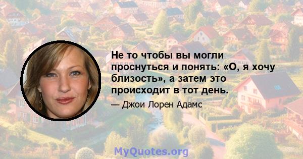 Не то чтобы вы могли проснуться и понять: «О, я хочу близость», а затем это происходит в тот день.