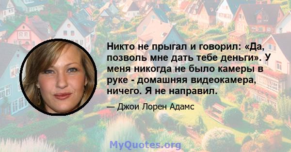 Никто не прыгал и говорил: «Да, позволь мне дать тебе деньги». У меня никогда не было камеры в руке - домашняя видеокамера, ничего. Я не направил.