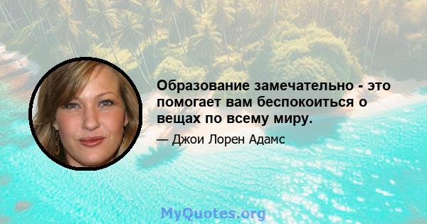 Образование замечательно - это помогает вам беспокоиться о вещах по всему миру.