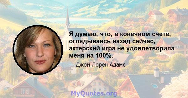 Я думаю, что, в конечном счете, оглядываясь назад сейчас, актерский игра не удовлетворила меня на 100%.