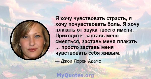 Я хочу чувствовать страсть, я хочу почувствовать боль. Я хочу плакать от звука твоего имени. Приходите, заставь меня смеяться, заставь меня плакать ... просто заставь меня чувствовать себя живым.