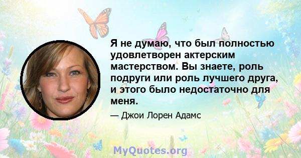 Я не думаю, что был полностью удовлетворен актерским мастерством. Вы знаете, роль подруги или роль лучшего друга, и этого было недостаточно для меня.