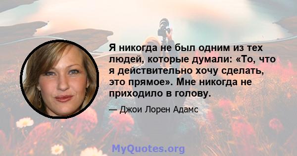 Я никогда не был одним из тех людей, которые думали: «То, что я действительно хочу сделать, это прямое». Мне никогда не приходило в голову.