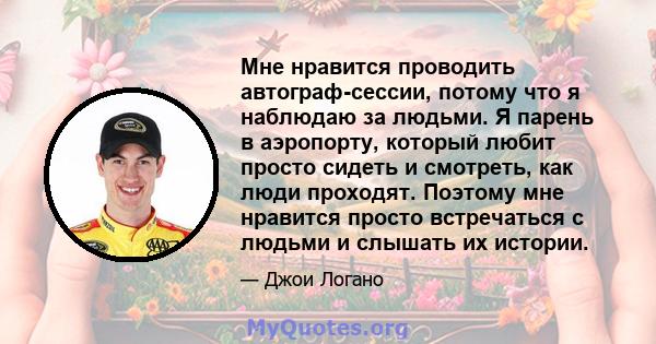 Мне нравится проводить автограф-сессии, потому что я наблюдаю за людьми. Я парень в аэропорту, который любит просто сидеть и смотреть, как люди проходят. Поэтому мне нравится просто встречаться с людьми и слышать их