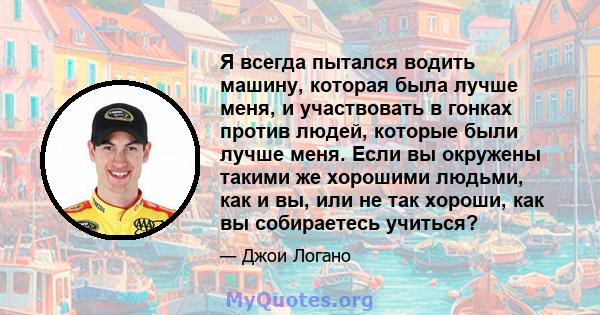 Я всегда пытался водить машину, которая была лучше меня, и участвовать в гонках против людей, которые были лучше меня. Если вы окружены такими же хорошими людьми, как и вы, или не так хороши, как вы собираетесь учиться?