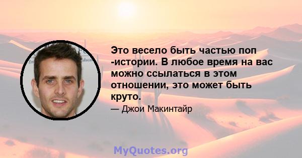 Это весело быть частью поп -истории. В любое время на вас можно ссылаться в этом отношении, это может быть круто.