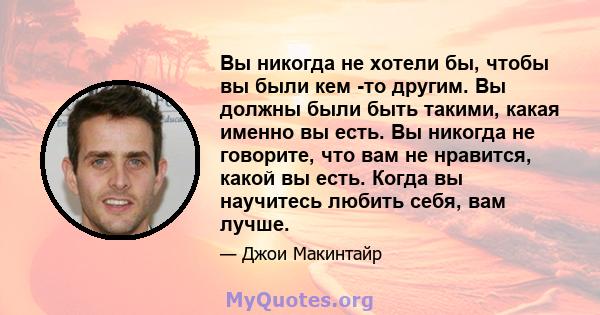 Вы никогда не хотели бы, чтобы вы были кем -то другим. Вы должны были быть такими, какая именно вы есть. Вы никогда не говорите, что вам не нравится, какой вы есть. Когда вы научитесь любить себя, вам лучше.