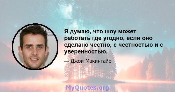 Я думаю, что шоу может работать где угодно, если оно сделано честно, с честностью и с уверенностью.