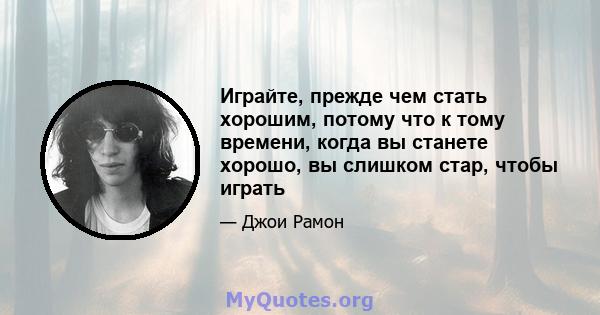 Играйте, прежде чем стать хорошим, потому что к тому времени, когда вы станете хорошо, вы слишком стар, чтобы играть