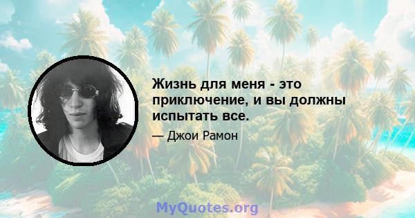 Жизнь для меня - это приключение, и вы должны испытать все.