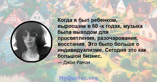 Когда я был ребенком, выросшим в 60 -х годах, музыка была выходом для просветления, разочарования, восстания. Это было больше о индивидуализме. Сегодня это как большой бизнес.