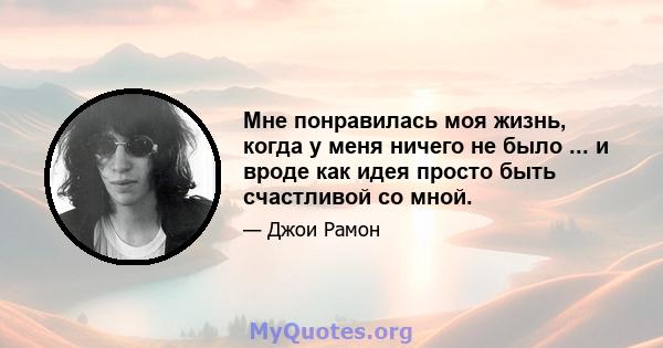 Мне понравилась моя жизнь, когда у меня ничего не было ... и вроде как идея просто быть счастливой со мной.