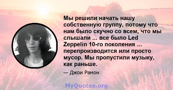 Мы решили начать нашу собственную группу, потому что нам было скучно со всем, что мы слышали ... все было Led Zeppelin 10-го поколения ... перепроизводится или просто мусор. Мы пропустили музыку, как раньше.